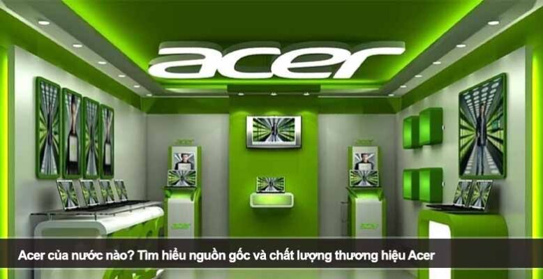 Acer của nước nào? Tìm hiểu nguồn gốc và chất lượng thương hiệu Acer