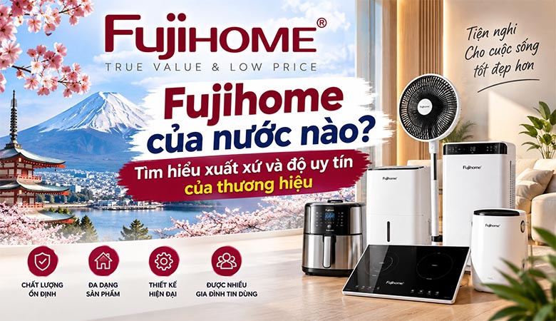 Fujihome của nước nào? Tìm hiểu xuất xứ và độ uy tín của thương hiệu 